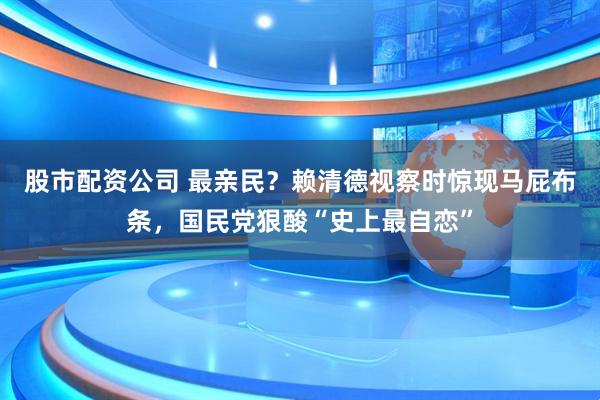 股市配资公司 最亲民？赖清德视察时惊现马屁布条，国民党狠酸“史上最自恋”