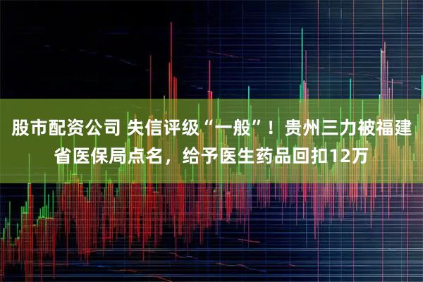 股市配资公司 失信评级“一般”！贵州三力被福建省医保局点名，给予医生药品回扣12万