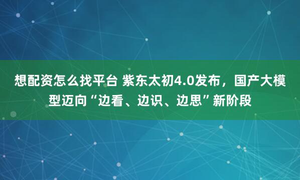 想配资怎么找平台 紫东太初4.0发布，国产大模型迈向“边看、边识、边思”新阶段