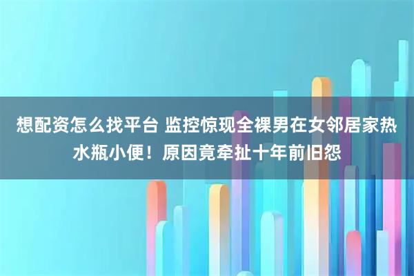 想配资怎么找平台 监控惊现全裸男在女邻居家热水瓶小便！原因竟牵扯十年前旧怨