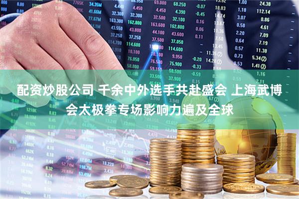 配资炒股公司 千余中外选手共赴盛会 上海武博会太极拳专场影响力遍及全球
