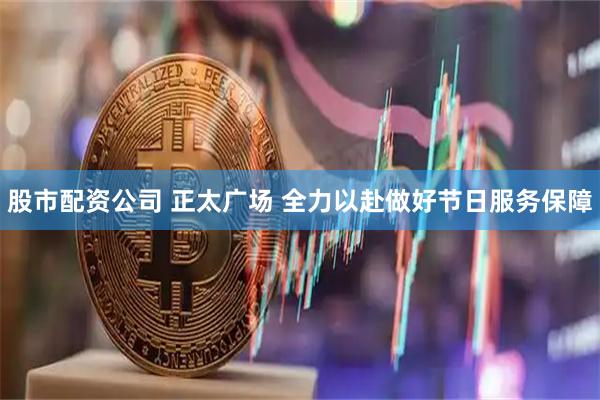 股市配资公司 正太广场 全力以赴做好节日服务保障