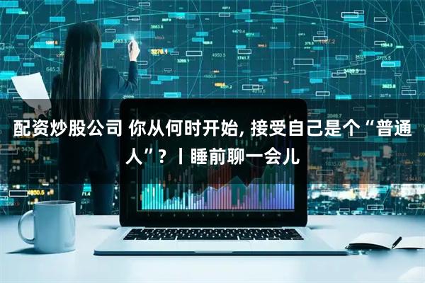 配资炒股公司 你从何时开始, 接受自己是个“普通人”? 丨睡前聊一会儿