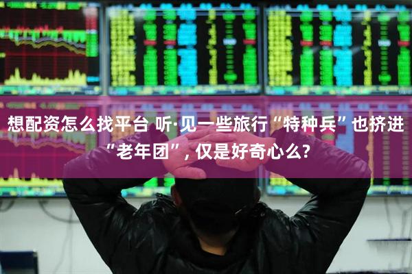 想配资怎么找平台 听·见一些旅行“特种兵”也挤进“老年团”, 仅是好奇心么?