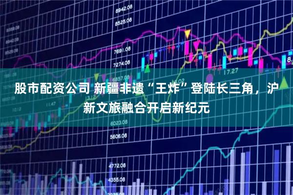 股市配资公司 新疆非遗“王炸”登陆长三角，沪新文旅融合开启新纪元
