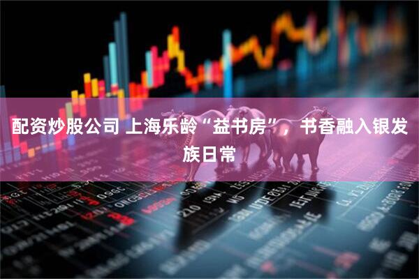 配资炒股公司 上海乐龄“益书房”，书香融入银发族日常