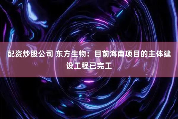 配资炒股公司 东方生物：目前海南项目的主体建设工程已完工