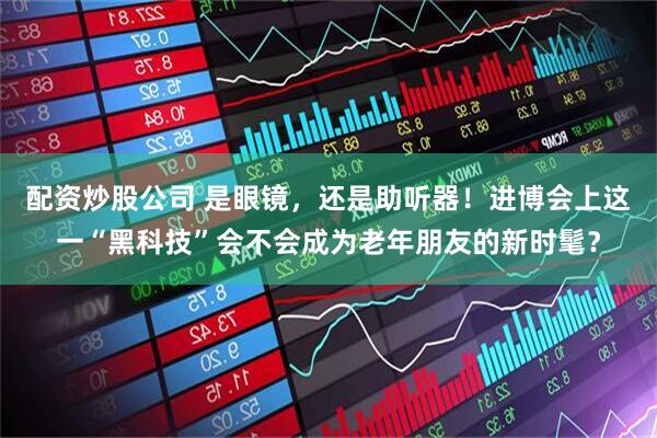 配资炒股公司 是眼镜，还是助听器！进博会上这一“黑科技”会不会成为老年朋友的新时髦？