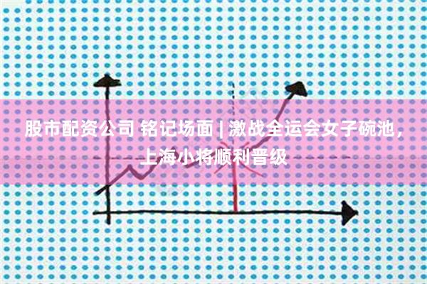 股市配资公司 铭记场面 | 激战全运会女子碗池，上海小将顺利晋级