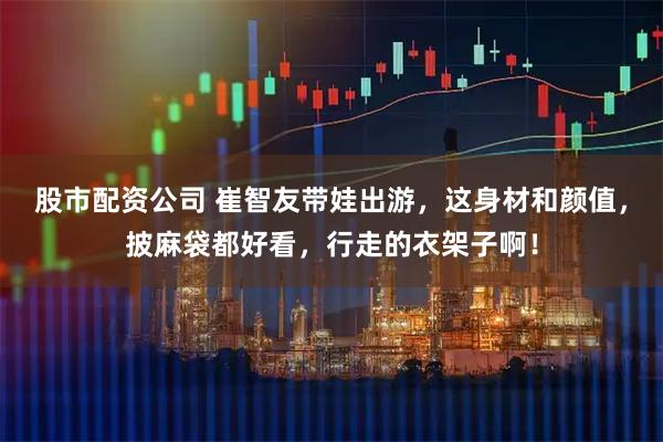 股市配资公司 崔智友带娃出游，这身材和颜值，披麻袋都好看，行走的衣架子啊！
