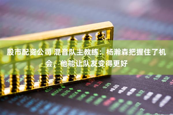 股市配资公司 混音队主教练：杨瀚森把握住了机会，他能让队友变得更好