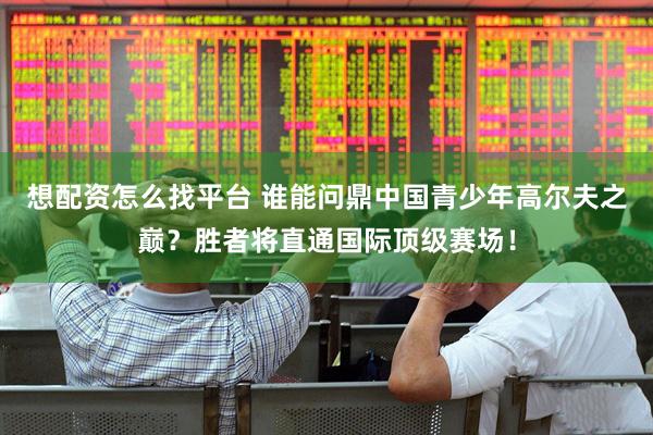 想配资怎么找平台 谁能问鼎中国青少年高尔夫之巅？胜者将直通国际顶级赛场！