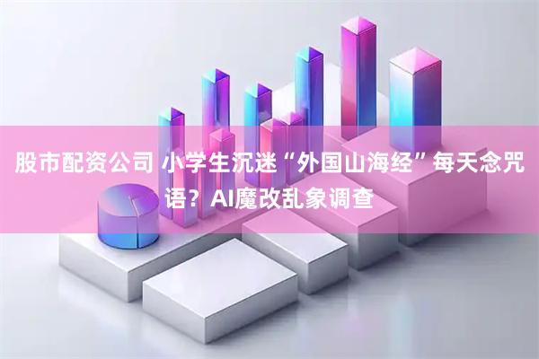 股市配资公司 小学生沉迷“外国山海经”每天念咒语？AI魔改乱象调查