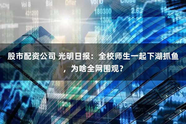 股市配资公司 光明日报：全校师生一起下湖抓鱼，为啥全网围观？