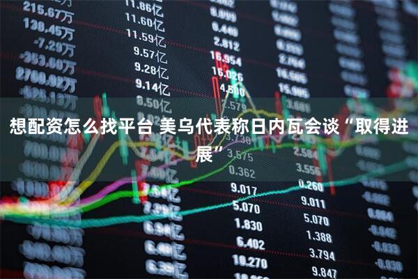 想配资怎么找平台 美乌代表称日内瓦会谈“取得进展”
