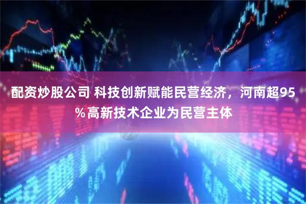 配资炒股公司 科技创新赋能民营经济，河南超95％高新技术企业为民营主体