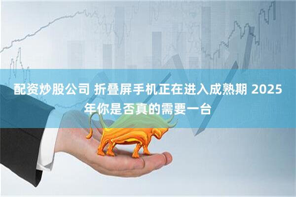 配资炒股公司 折叠屏手机正在进入成熟期 2025年你是否真的需要一台