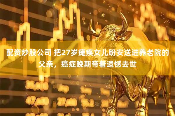 配资炒股公司 把27岁瘫痪女儿盼安送进养老院的父亲，癌症晚期带着遗憾去世