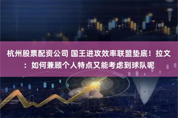 杭州股票配资公司 国王进攻效率联盟垫底！拉文：如何兼顾个人特点又能考虑到球队呢