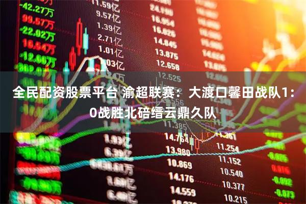 全民配资股票平台 渝超联赛：大渡口馨田战队1：0战胜北碚缙云鼎久队