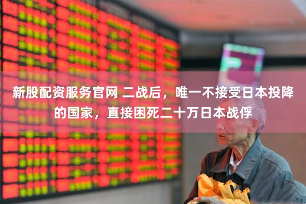 新股配资服务官网 二战后，唯一不接受日本投降的国家，直接困死二十万日本战俘
