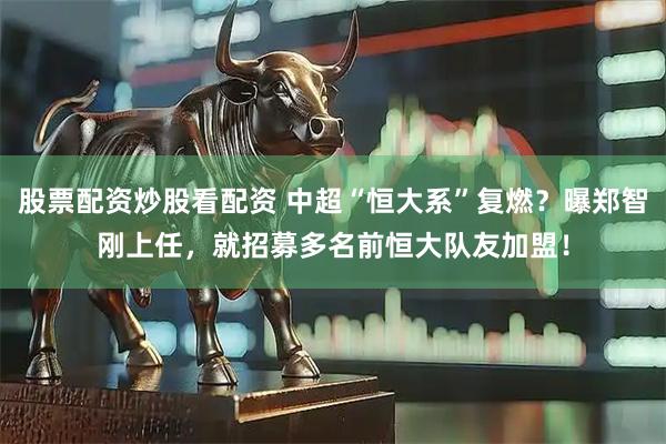 股票配资炒股看配资 中超“恒大系”复燃？曝郑智刚上任，就招募多名前恒大队友加盟！