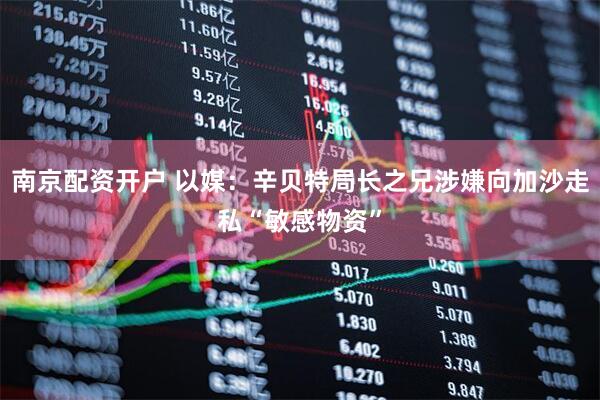 南京配资开户 以媒：辛贝特局长之兄涉嫌向加沙走私“敏感物资”