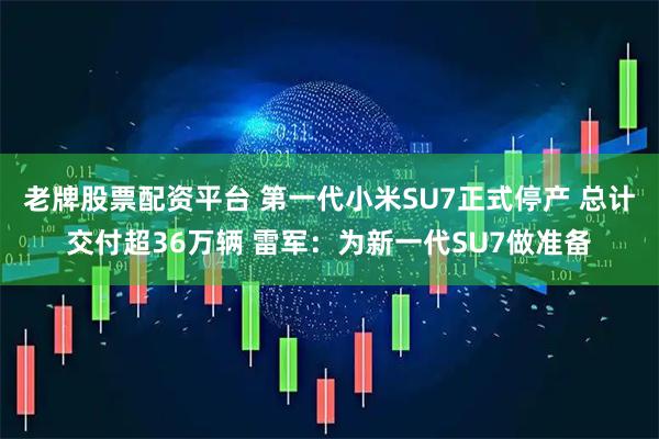 老牌股票配资平台 第一代小米SU7正式停产 总计交付超36万辆 雷军：为新一代SU7做准备