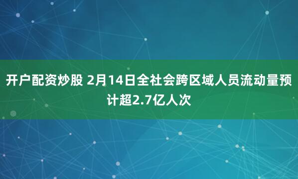 开户配资炒股 2月14日全社会跨区域人员流动量预计超2.7亿人次