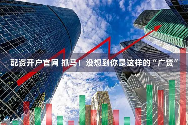 配资开户官网 抓马！没想到你是这样的“广货”