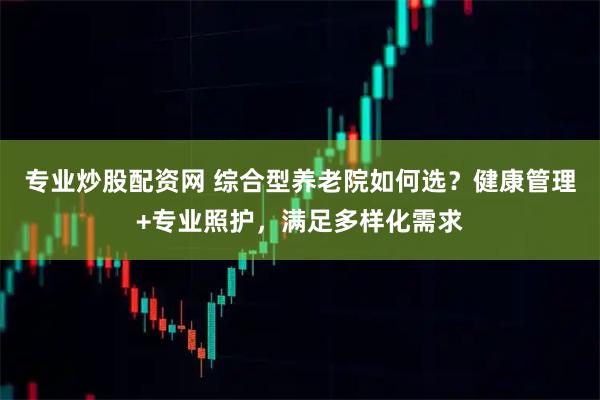 专业炒股配资网 综合型养老院如何选？健康管理+专业照护，满足多样化需求