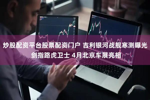 炒股配资平台股票配资门户 吉利银河战舰寒测曝光 剑指路虎卫士 4月北京车展亮相