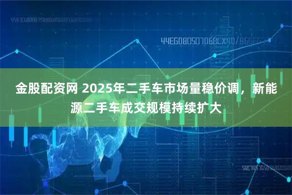 金股配资网 2025年二手车市场量稳价调，新能源二手车成交规模持续扩大