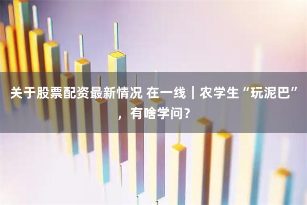 关于股票配资最新情况 在一线｜农学生“玩泥巴”，有啥学问？