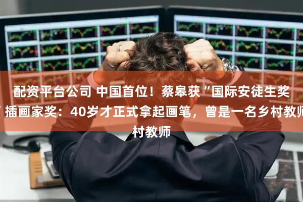 配资平台公司 中国首位！蔡皋获“国际安徒生奖”插画家奖：40岁才正式拿起画笔，曾是一名乡村教师