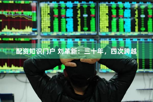 配资知识门户 刘革新：三十年，四次跨越