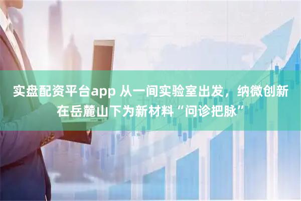 实盘配资平台app 从一间实验室出发，纳微创新在岳麓山下为新材料“问诊把脉”