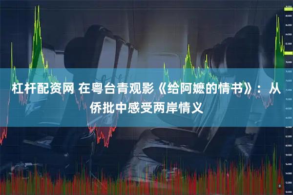 杠杆配资网 在粤台青观影《给阿嬷的情书》：从侨批中感受两岸情义
