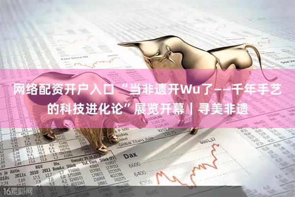 网络配资开户入口 “当非遗开Wu了——千年手艺的科技进化论”展览开幕｜寻美非遗