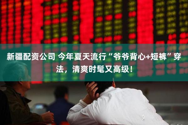新疆配资公司 今年夏天流行“爷爷背心+短裤”穿法，清爽时髦又高级！