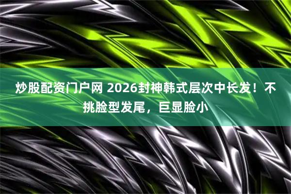 炒股配资门户网 2026封神韩式层次中长发！不挑脸型发尾，巨显脸小