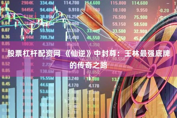 股票杠杆配资网 《仙逆》中封尊：王林最强底牌的传奇之路
