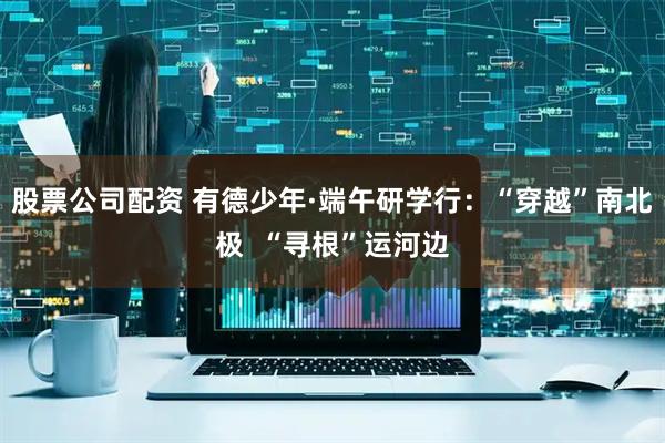 股票公司配资 有德少年·端午研学行：“穿越”南北极  “寻根”运河边