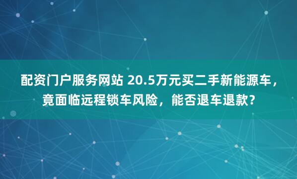配资门户服务网站 20.5万元买二手新能源车，竟面临远程锁车风险，能否退车退款？