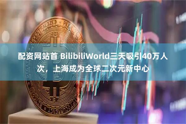 配资网站首 BilibiliWorld三天吸引40万人次，上海成为全球二次元新中心