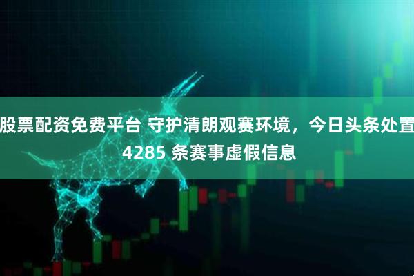 股票配资免费平台 守护清朗观赛环境，今日头条处置 4285 条赛事虚假信息