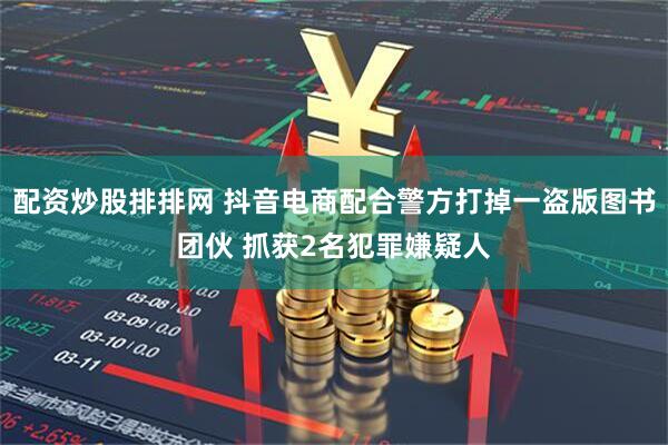 配资炒股排排网 抖音电商配合警方打掉一盗版图书团伙 抓获2名犯罪嫌疑人