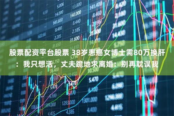 股票配资平台股票 38岁患癌女博士需80万换肝：我只想活，丈夫跪地求离婚：别再耽误我