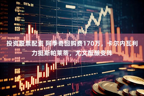 投资股票配资 阿季奇回购费170万，卡尔内瓦利力挺斯帕莱蒂，尤文酝酿变阵